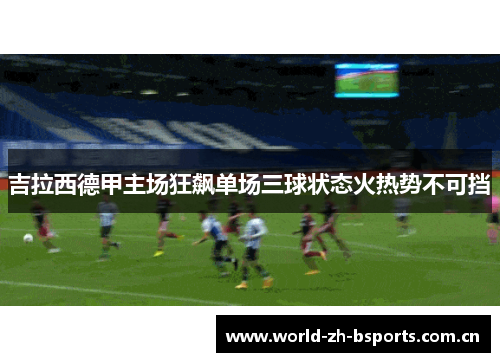 吉拉西德甲主场狂飙单场三球状态火热势不可挡