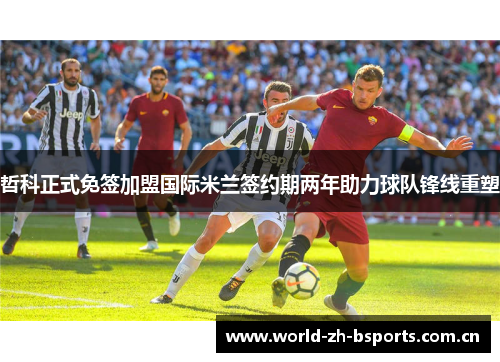 哲科正式免签加盟国际米兰签约期两年助力球队锋线重塑